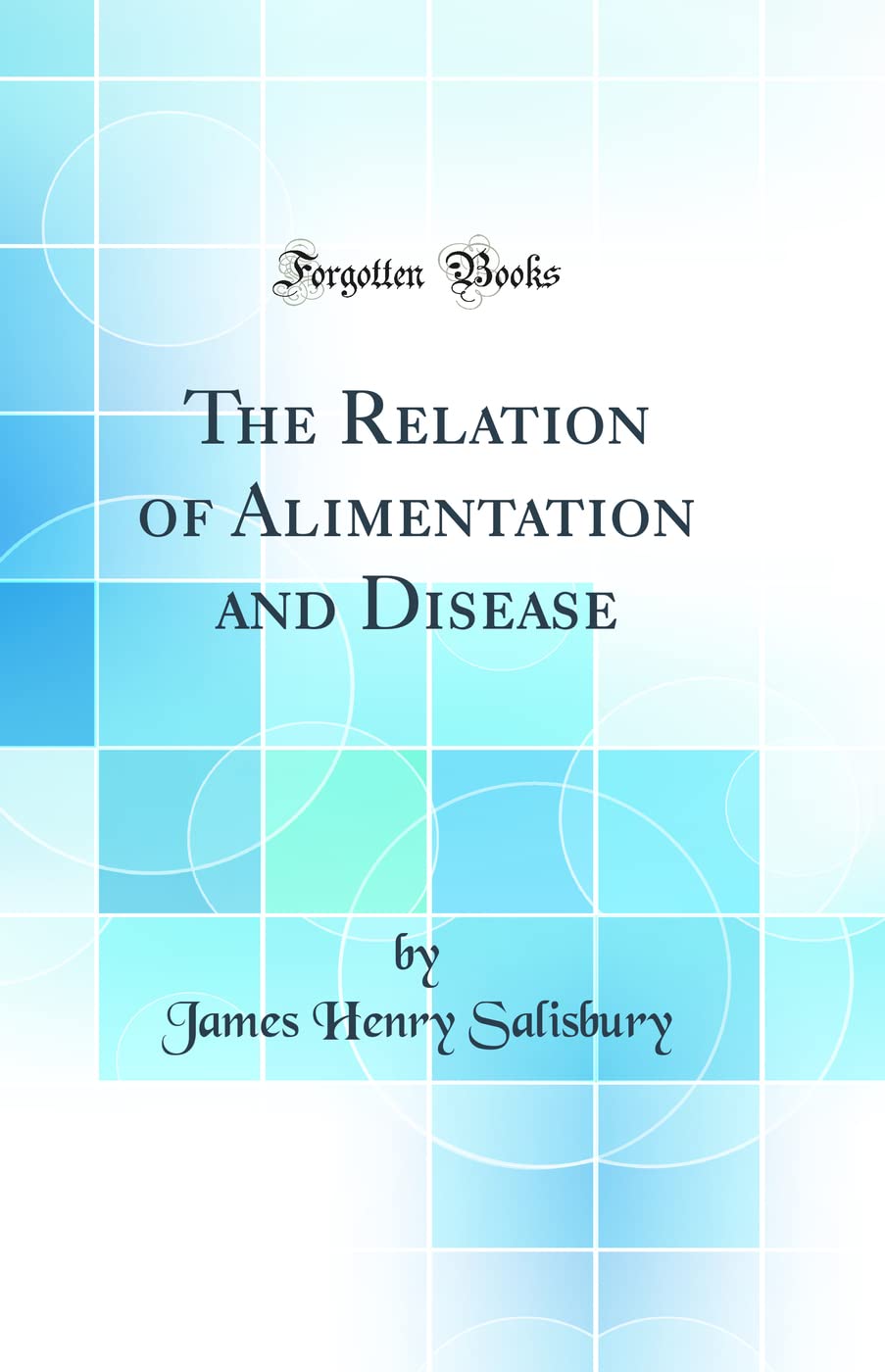 The Relation of Alimentation and Disease: Historical Dietary Theory, Digestion & the Causes of Illness by James Henry Salisbury | Classic Reprint