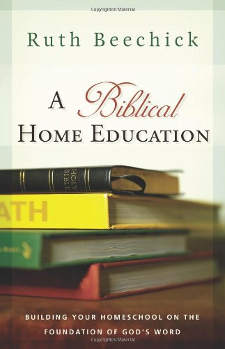 A Biblical Home Education: Building Your Homeschool on the Foundation of God's Word