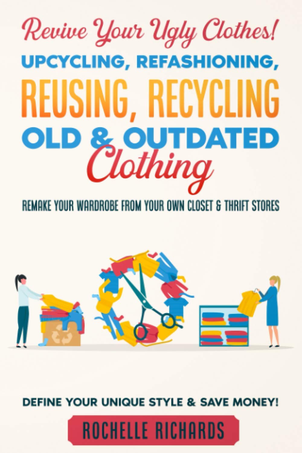 Revive Your Ugly Clothes! Upcycling, Refashioning, Reusing, Recycling Old & Outdated Clothing: Remake Your Wardrobe from Your Own Closet & Thrift Stores - Define Your Unique Style & Save Money!