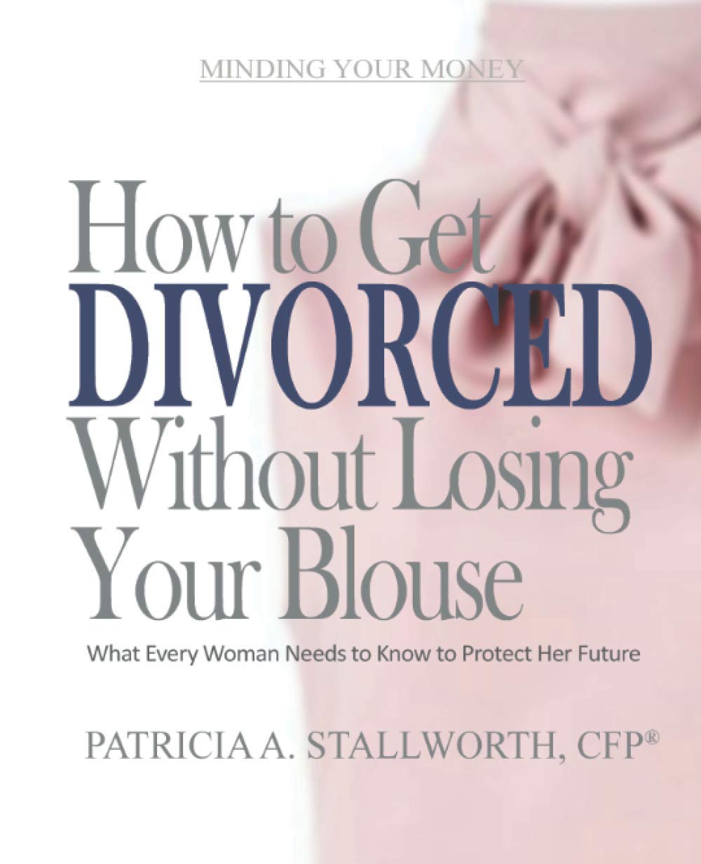 How to Get Divorced Without Losing Your Blouse: What Every Woman Needs to Know to Protect Her Future (Minding Your Money)