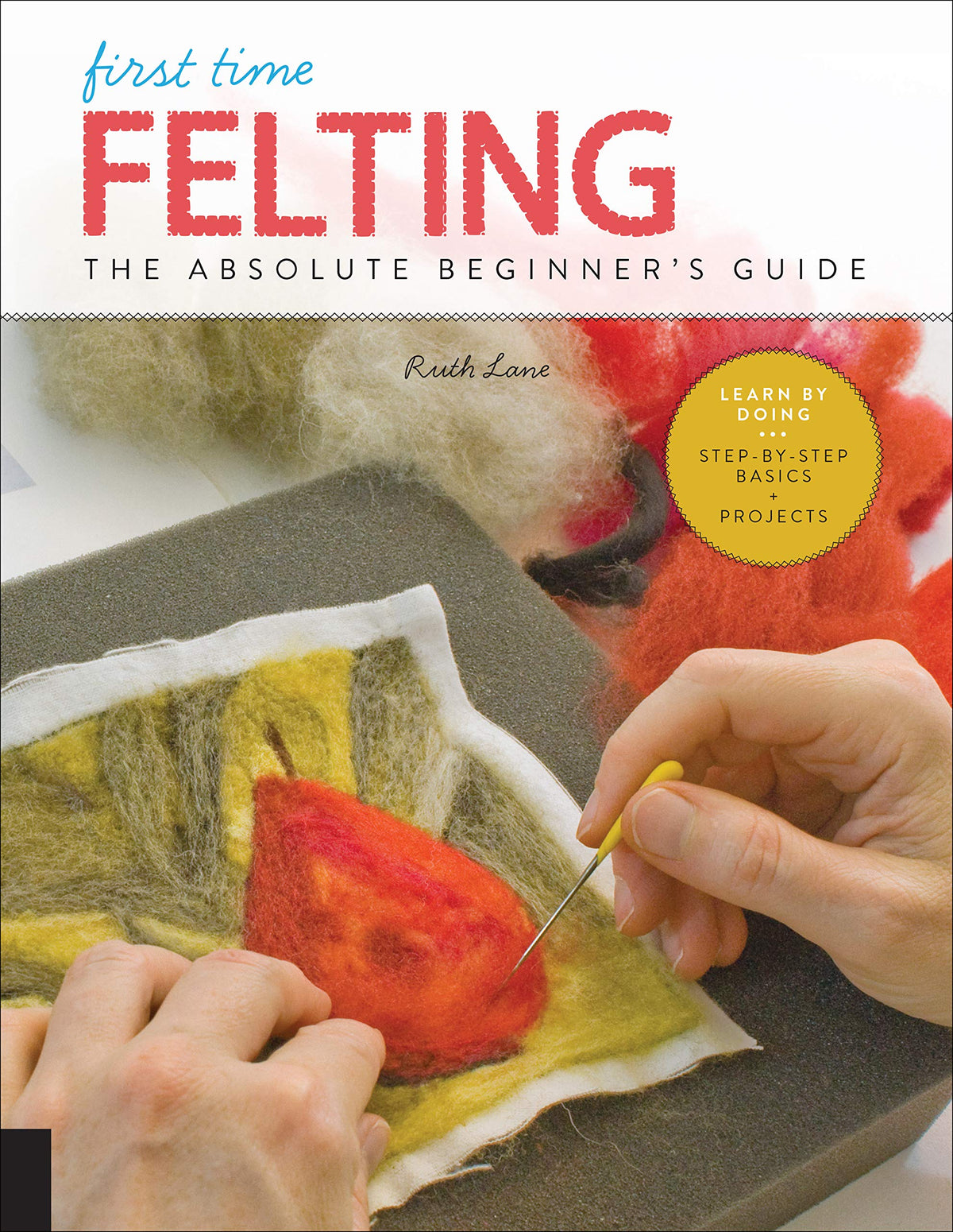 First Time Felting: The Absolute Beginner's Guide - Learn By Doing * Step-by-Step Basics + Projects (Volume 11)
