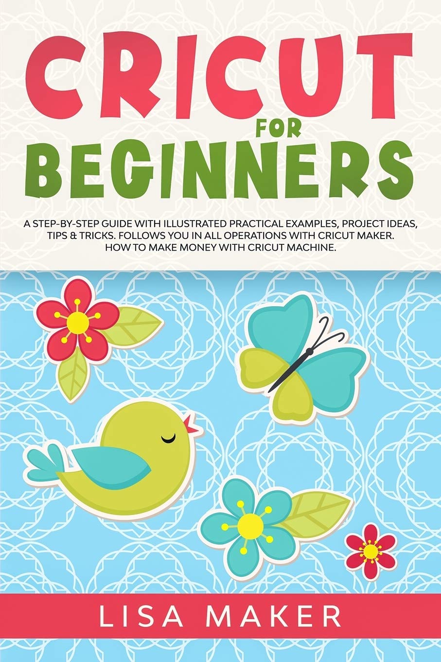 Cricut for Beginners: How to Start Cricut Maker: A Step-by-Step Guide with Illustrated Practical Examples, Original Project Ideas, Tips & Tricks. How to Make Money with Cricut Machine.