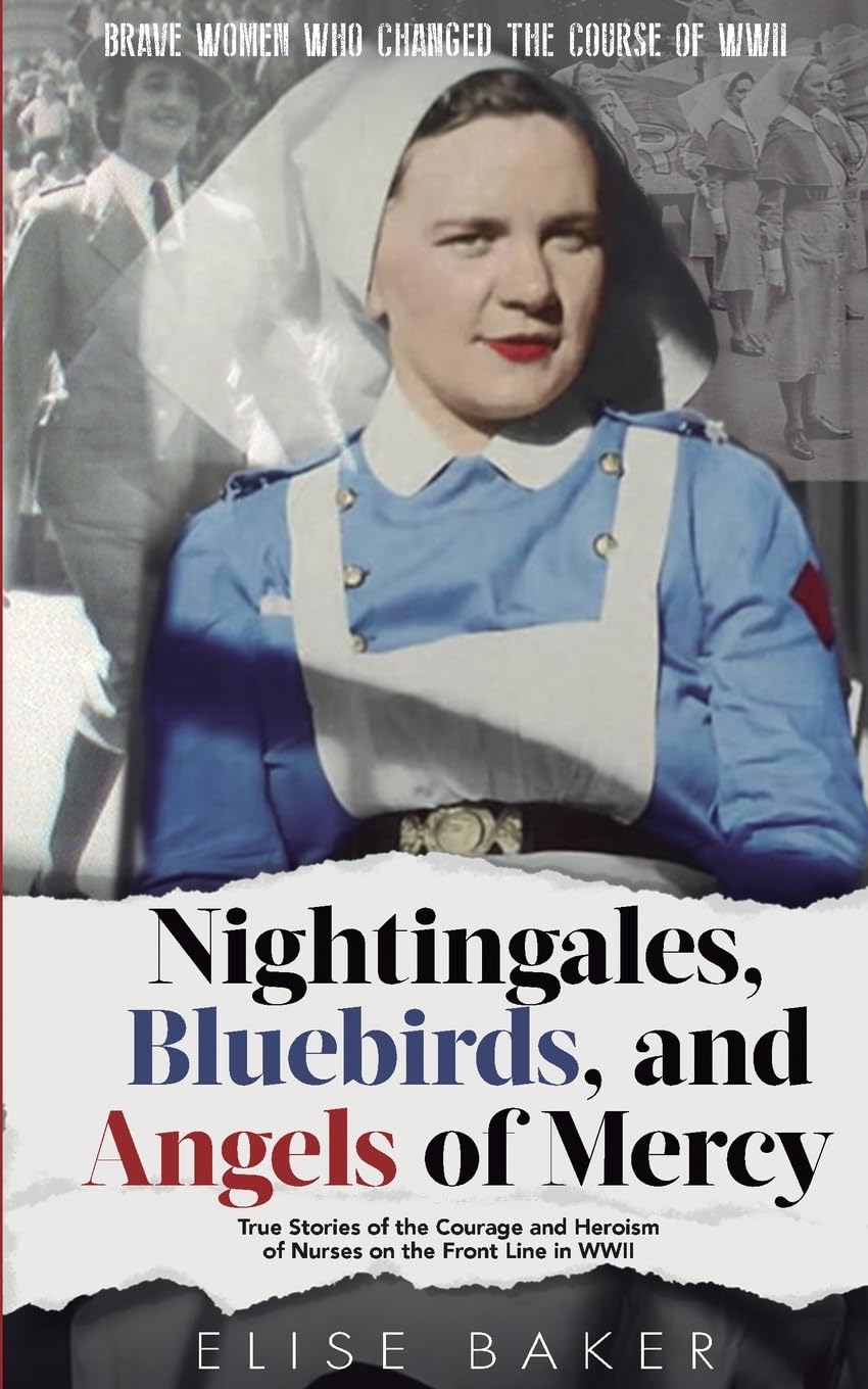 Nightingales, Bluebirds and Angels of Mercy: True Stories of the Courage and Heroism of Nurses on the Front Line in WWII (Brave Women Who Changed the Course of WWII)
