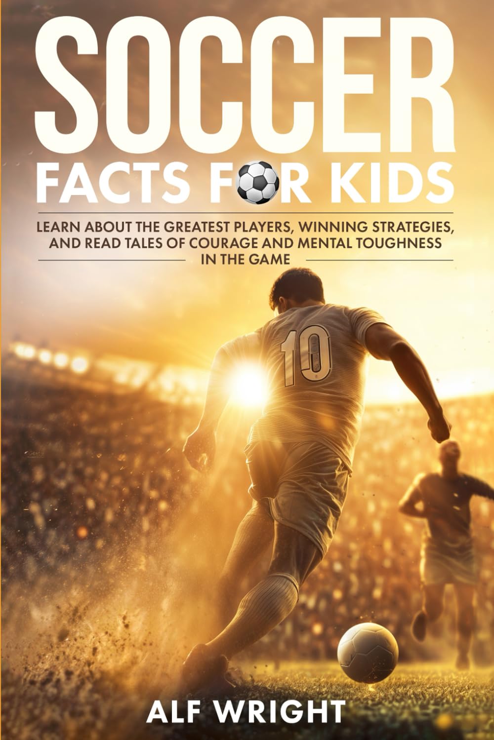 Soccer Facts for Kids: Learn About the Greatest Players, Winning Strategies, and Read Tales of Courage and Mental Toughness in the Game (Facts for Kids by Alf Wright)